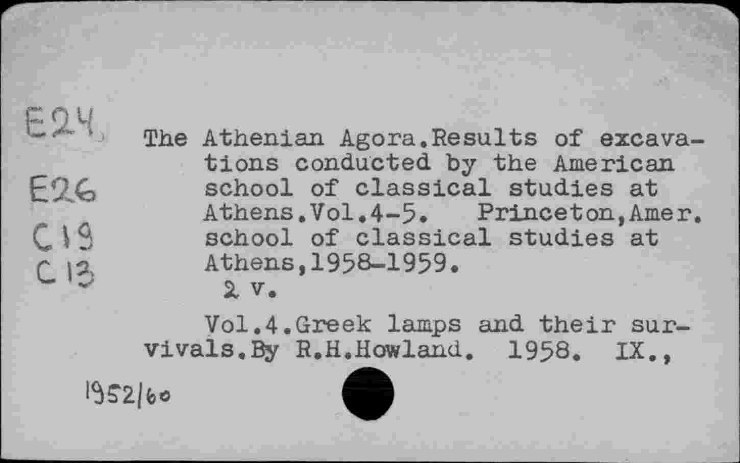 ﻿Е2.Ч.
ЕМ>
GIS с 15
The Athenian Agora.Results of excavations conducted by the American school of classical studies at Athens.Vol.4-5. Princeton,Amer, school of classical studies at Athens,1958-1959•
SI V.
Vol.4.Greek lamps and their survivals. By R.H.Howland. 1958. IX.,
